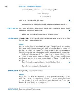 308 CHAPTER 6 Systems of Linear Congruences
2 × 2 Linear Systems
A 2 × 2 linear system is a system of linear congruences of the form
ax + by ≡ e (modm)
cx + dy ≡ f (modm)
A solution of the linear system is a pair x ≡ x0 (modm), y ≡ y0 (modm) that satisfies
both congruences.
EXAMPLE 6.9 Show that x ≡ 12 (mod13) and y ≡ 2 (mod13) is a solution of the 2×2 linear system
2x + 3y ≡ 4 (mod13)
3x + 4y ≡ 5 (mod13)
SOLUTION
When x ≡ 12 (mod13) and y ≡ 2 (mod13),
2x + 3y ≡ 2(12) + 3(2) ≡ 4 (mod13)
3x + 4y ≡ 3(12) + 4(2) ≡ 5 (mod13)
Therefore, every pair x ≡ 12 (mod13), y ≡ 2 (mod13) is a solution of the system.
(The general solution of the system is x = 12 + 13t, y = 2 + 13t, with t being an
arbitrary integer.) 
We will now study two methods for solving 2 × 2 linear systems. One is
the method of elimination and the other is a rule that resembles the well-known
Cramer’s rule for solving linear systems of equations.
The following example illustrates the method of elimination, which involves
eliminating one of the variables and solving the resulting linear congruences.
EXAMPLE 6.10 Using the method of elimination, solve the linear system
2x + 3y ≡ 4 (mod13) (6.1)
3x + 4y ≡ 5 (mod13) (6.2)
 