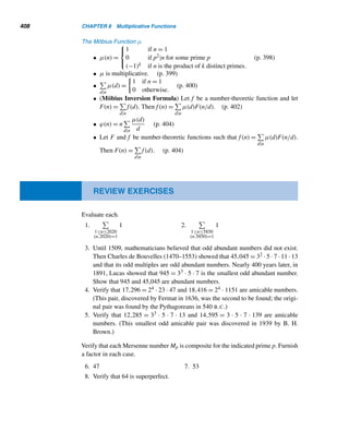 326 CHAPTER 7 Three Classical Milestones
E X E R C I S E S 7.1
Find the self-invertible least residues modulo each
prime p.
1. 7 2. 13 3. 19 4. 23
Solve the congruence x2 ≡ 1 (mod m) for each modu-
lus m.
5. 6 6. 8 7. 12 8. 15
9. Prove or disprove: If the congruence x2 ≡ 1 (mod m)
has exactly two solutions, then m is a prime.
10. If x2 ≡ 1 (mod p) and x2 ≡ 1 (mod q), does it fol-
low that x2 ≡ 1 (mod pq), where p and q are distinct
primes?
11. Let a be a solution of the congruence x2 ≡ 1
(mod m). Show that m − a is also a solution.
Without using Wilson’s theorem, verify that (p−1)! ≡ −1
(mod p) for each p.
12. 3 13. 5 14. 7 15. 13
Prove each, where p is a prime.
16. Let p be odd. Then 2(p − 3)! ≡ −1 (mod p).
17. (p − 1)(p − 2)···(p − k) ≡ (−1)kk! (mod p), where
1 ≤ k  p.
18. Let p be odd. Then 12 · 32 ···(p − 2)2 ≡ (−1)(p+1)/2
(mod p).
19. Let p be odd. Then 22 · 42 ···(p − 1)2 ≡ (−1)(p+1)/2
(mod p).
20. A positive integer n ≥ 2 is a prime if and only if
(n − 2)! ≡ 1 (mod n).
21. Let r be a positive integer  p such that r! ≡ (−1)r
(mod p). Then (p − r − 1)! ≡ −1 (mod p).
22.
1 · 3 · 5···(p − 2)
2 · 4 · 6···(p − 1)
≡ (−1)(p−1)/2 (mod p), where
p  2. (P. S. Bruckman, 1975)
23. Let 0 ≤ r ≤ p − 1. Then r!(p − 1 − r)! + (−1)r ≡ 0
(mod p) (F. G. Elston, 1957)
24.

np
p

≡ n (mod p) (J. H. Hodges, 1959)
25.

np − 1
p − 1

≡ −1 (mod p), where p  n. (This result,
true even if p|n, was established in 1874 by Catalan.)
26.

p − 1
r

≡ (−1)r (mod p), where 0 ≤ r  p.
27. Let p = m + n + 3, where m,n ≥ 0. Then [m! + (m +
1)!][n! + (n + 1)!] ≡ (−1)m (mod p) (A. Cusumano,
2005)
28. Using Exercise 21, show that 63! ≡ −1 (mod 71).
Verify that [((p − 1)/2)!]2 ≡ −1 (mod p) for each
prime p.
29. 5 30. 13 31. 17 32. 29
33. Make a conjecture using Exercises 29–32.
34. Does your conjecture hold for p = 2, 3, or 7?
35. Establish the conjecture in Exercise 33.
36. Prove that
p−1

n=1
(1 + p/n) ≡ 1 (mod p). (L. Talbot,
1995)
 
7.2 Fermat’s Little Theorem
On October 18, 1640, Fermat wrote a letter to Bernhard Frenicle de Bessy (1605–
1675), an official at the French mint who was a gifted student of number theory.
In his letter, Fermat communicated the following result: If p is a prime and p  a,
then p|ap−1 − 1. Fermat did not provide a proof of this result but enclosed a note
promising that he would send along a proof, provided it was not too long. This result
 