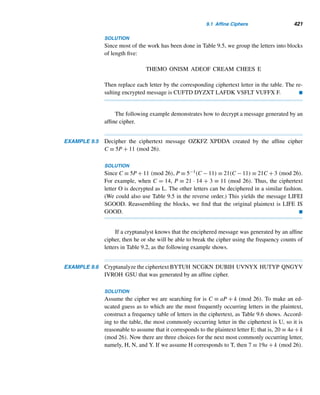 7.3 Pseudoprimes (optional) 339
Robert Daniel Carmichael (1879–1967) was born in Goodwater, Alabama. He re-
ceived his B.A. from Lineville College in 1898 and Ph.D. from Princeton three years later
under the guidance of George D. Birkhoff. His dissertation was a significant contribution
to difference equations. He taught at Alabama Presbyterian College, Indiana University,
and the University of Illinois, where he later served as the dean of the graduate school
for 15 years. Carmichael was president of the Mathematical Association of America,
editor-in-chief of The American Mathematical Monthly, and a significant contributor to
difference equations, number theory, relativity theory, group theory, and mathematical
philosophy.
PROOF
By Lemma 7.4, we can construct an infinite number of odd pseudoprimes ni+1 =
2ni − 1 for i = 0,1,2,... from a given odd pseudoprime ni. Since 341 is such a
pseudoprime, by choosing n0 = 341, we obtain the odd pseudoprimes n0  n1 
n2  ···. Thus, there is an infinite number of pseudoprimes. 
The following two questions about pseudoprimes remain unresolved:
?
• Are there infinitely many square pseudoprimes?
• Are there infinitely many primes p such that 2p−1 ≡ 1 (mod p2)?
The smallest pseudoprimes that are not square-free are 1,194,649 = 10932;
12,327,121 = 35112; and 3,914,864,773 = 29 · 113 · 10932.
Carmichael Numbers
Besides base 2, there are other bases a and composite numbers n such that an−1 ≡ 1
(mod n). For example, 390 ≡ 1 (mod 91) and 414 ≡ 1 (mod 15). (See Exercises 10
and 11.)
In 1907, the American mathematician Robert D. Carmichael established the ex-
istence of composite numbers n such that an−1 ≡ 1 (mod n) for all positive integers
a relatively prime to n. Such composite numbers are called Carmichael numbers.
One such number is 561, as the following example shows.
EXAMPLE 7.14 Show that 561 is a Carmichael number.
PROOF
Since 561 = 3 · 11 · 17, 561 is a composite number. So it remains to show that a560 ≡
1 (mod 561) for all positive integers a relatively prime to 561.
 