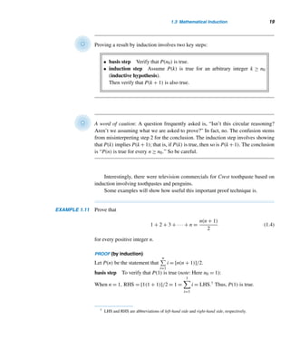 1.3 Mathematical Induction 17
case 2 Suppose 0 /
∈ S. Then S contains only positive integers. So, by the well-
ordering principle, S contains a least element.
Thus, in both cases, S contains a least element. 
Weak Version of Induction
The following theorem is the cornerstone of the principle of induction.
THEOREM 1.4 Let S be a set of positive integers satisfying the following properties:
1. 1 ∈ S.
2. If k is an arbitrary positive integer in S, then k + 1 ∈ S.
Then S = N.
PROOF (by contradiction)
Suppose S = N. Let S = {n ∈ N | n /
∈ S}. Since S = ∅, by the well-ordering prin-
ciple, S contains a least element . Then   1 by condition (1). Since  is the
least element in S, −1 /
∈ S. Therefore,  −1 ∈ S. Consequently, by condition (2),
( − 1) + 1 =  ∈ S. This contradiction establishes the theorem. 
This result can be generalized, as the following theorem shows. We leave its
proof as an exercise.
THEOREM 1.5 Let n0 be a fixed integer. Let S be a set of integers satisfying the following conditions:
• n0 ∈ S.
• If k is an arbitrary integer ≥ n0 such that k ∈ S, then k + 1 ∈ S.
Then S contains all integers n ≥ n0.
Before we formalize the principle of induction, let’s look at a trivial example.
Consider an infinite number of identical dominoes arranged in a row at varying dis-
tances from each other, as in Figure 1.4(a). Suppose we knock down the first domino.
What happens to the rest of the dominoes? Do they all fall? Not necessarily. See Fig-
ures 1.4(b) and 1.4(c).
So let us assume the following: The dominoes are placed in such a way that the
distance between two adjacent dominoes is less than the length of a domino; the first
domino falls; and if the kth domino falls, then the (k + 1)st domino also falls. Then
they all would fall. See Figure 1.4(d).
This illustration can be expressed symbolically. Let P(n) denote the statement
that the nth domino falls. Assume the following statements are true:
 