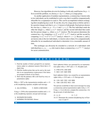 Supplementary Exercises 351
37. 2047 38. 18705
Verify each.
39. 1 + 7 + 72 + ··· + 717 ≡ 0 (mod 19)
40. 1 + 14 + 142 + ··· + 1410 ≡ 0 (mod 27)
41. 1265 ≡ 12 (mod 65) 42. 15341 ≡ 15 (mod 341)
43. 2887 ≡ 28 (mod 87) 44. 3551 ≡ 35 (mod 51)
45. 3816 ≡ 1 (mod 172) 46. 1170 ≡ 1 (mod 712)
Compute

d|n
ϕ(d) for each n.
47. 8 48. 11 49. 18 50. 28
51–54. Compute

d|n
(−1)n/dϕ(d) for each n in Exercises 47–50.
Verify that each is a Carmichael number.
55. 8911 = 7 · 19 · 67 56. 6601 = 7 · 23 · 41
Prove each, where p is an odd prime.
57. Let a be any integer such that p  a. Then
p−1

i=1
ai ≡ 0 (mod p).
58. The least nonzero residues 1,2,...,(p − 1)/2 modulo p are congruent to
−(p − 1)/2,...,−2,−1, in some order.
59. If p ≡ 3 (mod 4), then ((p − 1)/2)! ≡ ±1 (mod p).
X SUPPLEMENTARY EXERCISES
By Wilson’s theorem, (p − 1)! ≡ −1 (mod p), so W(p) =
(p − 1)! + 1
p
is an integer.
If W(p) ≡ 0 (mod p), then p is a Wilson prime.
1. Show that 5 and 13 are Wilson primes. (They were found in 1953 by Goldberg
by an exhaustive computer search; the next larger Wilson prime is 563. In spite
of continued searches, no other Wilson prime has been found less than 4 million.
Also, nothing is known about the infinitude of Wilson primes.)
2. Prove that p is a Wilson prime if and only if (p − 1)! ≡ −1 (mod p2).
In 1982, Albert Wilansky of Lehigh University reported that his brother-in-law
Harold Smith had a telephone number 493-7775 with the property that the sum
of its digits equals the sum of the digits of its prime factors. Since 4,937,775 =
3 · 5 · 5 · 65,837, 4 + 9 + 3 + 7 + 7 + 7 + 5 = 3 + 5 + 5 + 6 + 5 + 8 + 3 + 7, so it
 