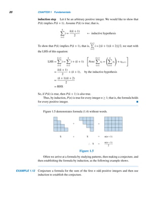18 CHAPTER 1 Fundamentals
Figure 1.4
• P(1).
• P(k) implies P(k + 1) for an arbitrary positive integer k.
Then P(n) is true for every positive integer n; that is, every domino would fall. This
is the essence of the following weak version of the principle.
THEOREM 1.6 (The Principle of Mathematical Induction) Let P(n) be a statement satisfying
the following conditions, where n ∈ Z:
1. P(n0) is true for some integer n0.
2. If P(k) is true for an arbitrary integer k ≥ n0, then P(k + 1) is also true.
Then P(n) is true for every integer n ≥ n0.
PROOF
Let S denote the set of integers ≥ n0 for which P(n) is true. Since P(n0) is true,
n0 ∈ S. By condition (2), whenever k ∈ S, k + 1 ∈ S, so, by Theorem 1.5, S contains
all integers ≥ n0. Consequently, P(n) is true for every integer n ≥ n0. 
Condition (1) in Theorem 1.6 assumes the proposition P(n) is true when n = n0.
Look at condition (2): If P(n) is true for an arbitrary integer k ≥ n0, it is also true for
n = k + 1. Then, by repeated application of condition (2), it follows that P(n0 + 1),
P(n0 + 2),... hold true. In other words, P(n) holds for every n ≥ n0.
Theorem 1.6 can be established directly from the well-ordering principle. See
Exercise 44.
 