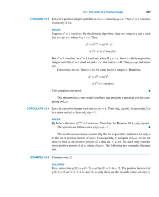 374 CHAPTER 8 Multiplicative Functions
The Pythagoreans regarded 6 as the symbol of “marriage and health and beauty
on account of the integrity of its parts and the agreement existing in it.”
What is mystical about 6? The Pythagoreans observed that 6 equals the sum of
its proper factors: 6 = 1 + 2 + 3. The next two perfect numbers are 28 and 496:
28 = 1 + 2 + 4 + 7 + 14
496 = 1 + 2 + 4 + 8 + 16 + 31 + 62 + 124 + 248
Their discovery is sometimes attributed to the Greek mathematician Nichoma-
chus (ca. A.D. 100). Notice that the moon orbits the earth every 28 days, the second
perfect number.
We can now formalize the definition of a perfect number.
Perfect Number
A positive integer n is a perfect number if the sum of its proper factors equals n.
Thus, n is perfect if σ(n) − n = n, that is, if σ(n) = 2n.
The first eight perfect numbers are
6 = 2(22
− 1)
28 = 22
(23
− 1)
496 = 24
(25
− 1)
8128 = 26
(27
− 1)
33,550,336 = 212
(213
− 1)
8,589,869,056 = 216
(217
− 1)
137,438,691,328 = 218
(219
− 1)
2,305,843,008,139,952,128 = 230
(231
− 1)
of which only the first four were known to the ancient Greeks; they are listed in
Nichomachus’ Introductio Arithmeticae. The next perfect number was discovered
by the Greek mathematician Hudalrichus Regius around 1536. The Italian mathe-
matician Pietro Antonio Cataldi (1548–1626) discovered the next two in 1588. Euler
discovered the eighth perfect number in 1750.
Interestingly, a medieval German nun, Hrotsvit, a Benedictine in the Abbey of
Gandersheim in Saxony and the first known woman German poet, listed the first four
perfect numbers in her tenth-century play, Sapientia.
 