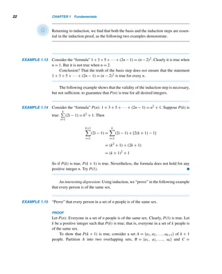 20 CHAPTER 1 Fundamentals
induction step Let k be an arbitrary positive integer. We would like to show that
P(k) implies P(k + 1). Assume P(k) is true; that is,
k

i=1
i =
k(k + 1)
2
← inductive hypothesis
To show that P(k) implies P(k + 1), that is,
k+1

i=1
i = [(k + 1)(k + 2)]/2, we start with
the LHS of this equation:
LHS =
k+1

i=1
i =
k

i=1
i + (k + 1)

Note:
k+1

i=1
xi =
	 k

i=1
xi


+ xk+1.

=
k(k + 1)
2
+ (k + 1), by the inductive hypothesis
=
(k + 1)(k + 2)
2
= RHS
So, if P(k) is true, then P(k + 1) is also true.
Thus, by induction, P(n) is true for every integer n ≥ 1; that is, the formula holds
for every positive integer. 
Figure 1.5 demonstrates formula (1.4) without words.
Figure 1.5
Often we arrive at a formula by studying patterns, then making a conjecture, and
then establishing the formula by induction, as the following example shows.
EXAMPLE 1.12 Conjecture a formula for the sum of the first n odd positive integers and then use
induction to establish the conjecture.
 