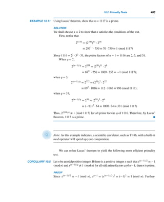 382 CHAPTER 8 Multiplicative Functions
Marin Mersenne (1588–1648), “best known as the priest-scientist who facilitated
the cross-fertilization of the most eminent minds of his time,” was born in Soultière,
France. He was baptized on the same day and christened as Marin since it was
the feast of the Nativity of Mary. After attending the College de Mans and the Je-
suit College at La Flêche, he went to Paris to study theology and became a Minim
friar in 1611. Science began to dominate his religious thought, and in 1624 he ac-
cepted the Copernican theory that the sun, and not the earth, was the center of the
universe. Mersenne corresponded with many scientists and philosophers, including
René Descartes; his residence became a meeting place for such eminent thinkers as
Fermat, Girard Desargues, and Fr. Pierre Gassendi. He even came to the defense of
Descartes and Galileo when their works were attacked by the Church. He also made
important contributions to music and acoustics.
is the greatest at present known to be such, and, consequently, the last of the above
perfect numbers, which depends upon this, is the greatest perfect number known at
present, and probably the greatest that ever will be discovered; for, as they are merely
curious without being useful, it is not likely that any person will attempt to find one
beyond it.”† As it turns out, Barlow underestimated human curiosity, and he could
not have foreseen the power of computers.
In 1876, Lucas proved that M67 is composite, although he did not provide any
factors; but in October 1903, the American mathematician Frank Nelson Cole pro-
vided a factorization:
267
− 1 = 193,707,721 × 761,838,257,287
It is said that Cole spent his Sunday afternoons for 20 years trying to find the two
factors.
In 1883, I. M. Pervushin showed that M61 = 261 −1 is a prime, which Mersenne
missed. R. E. Powers discovered that 289 − 1 and 2107 − 1 are primes, in 1911 and
1914, respectively. In 1922, M. Kraitchik showed that M257 = 2257 − 1 is composite.
Ironically, on March 27, 1936, the New York Herald Tribune erroneously reported
that 2257 − 1 was discovered to be a prime by Samuel I. Krieger of Chicago; it was
shown in 1931, and then in 1947 using a desk calculator, and then reconfirmed in
1952 using computers, that 2257 − 1 is actually a composite.
The question of whether there are infinitely many Mersenne primes is still unan-
swered. If there are, then there would be an infinitude of even perfect numbers and
? hence of perfect numbers.
† D. Shanks, Solved and Unsolved Problems in Number Theory, Vol. 1, Spartan Books (1962).
 