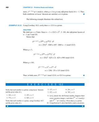 8.4 Mersenne Primes 383
?
It is also not known if every Mp is square-free; it also remains unresolved.
Mersenne primes Mp appear to be scarce as p increases. In 1963, Donald B.
Gillies of the University of Illinois conjectured that there are about two such primes
p in the interval [n, 2n]. Interestingly enough, his conjecture is consistent with the
observed frequency of primes p. It also agrees well with the Eberhart conjecture that
for the ith Mersenne prime Mp, p ≈ 1.5i. For example, when i = 23, p ≈ 1.523 ≈
11223, which is not that far from the actual value of p = 11213.
Modern computers have become a powerful tool for finding larger Mersenne
primes. For instance, the next five larger Mersenne primes corresponding to p =
521,607,1279,2203, and 2281 were discovered in 1952; the next one corresponding
to p = 3217 in 1957; the next two with p = 4253 and 4423 in 1961; the next three
were found in 1963 at the University of Illinois at Urbana-Champaign (see the meter
stamp in Figure 8.3). In 1971, a still larger prime was found by Bryant Tuckerman of
International Business Machines (IBM); see Figure 8.4, which shows the top portion
of IBM’s office envelope spreading its news.
Figure 8.3
Figure 8.4
As of 1994, 33 Mersenne primes had been discovered; the 33rd largest known
Mersenne prime, M859433, was discovered in 1993 by David Slowinski of Harwell
Laboratory, England; it took 7.2 hours on a Cray C90 supercomputer to determine
its primality; its decimal value is 258,716 digits long (see Figure 8.5). The next two
larger ones were also discovered by Slowinski.
The largest known prime by the year 1999, M6972593, was discovered by N.
Hajrawala, G. Woltman, and S. Kurowski; its decimal value is 2,098,960 digits long.
So the largest known even perfect number in 1999 was 26972592(26972593 − 1); its
decimal value is 4,197,919 digits long.
 