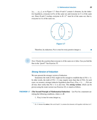 1.3 Mathematical Induction 21
SOLUTION
First, we study the first five such sums, and then look for a pattern, to predict a
formula for the sum of the first n odd positive integers.
The first five such sums are
1 = 12
1 + 3 = 22
1 + 3 + 5 = 32
1 + 3 + 5 + 7 = 42
1 + 3 + 5 + 7 + 9 = 52
There is a clear pattern here, so we conjecture that the sum of the first n odd positive
integers is n2; that is,
n

i=1
(2i − 1) = n2
(1.5)
We shall now prove it by the principle of induction.
PROOF
When n = 1,
n

i=1
(2i − 1) =
1

i=1
(2i − 1) = 1 = 12, so the result holds when n = 1.
Now, assume the formula holds when n = k:
k

i=1
(2i − 1) = k2. To show that it
holds when n = k + 1, consider the sum
k+1

i=1
(2i − 1). We have
k+1

i=1
(2i − 1) =
k

i=1
(2i − 1) + [2(k + 1) − 1]
= k2
+ (2k + 1) by the inductive hypothesis
= (k + 1)2
Consequently, if the formula holds when n = k, it is also true when n = k + 1.
Thus, by induction, the formula holds for every positive integer n. 
Figure 1.6 provides a visual illustration of formula (1.5).
Figure 1.6
 