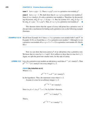 390 CHAPTER 8 Multiplicative Functions
Conversely, let k|m, so let m = kq for some integer q. Then
am
= akq
= (ak
)q
≡ 1q
≡ 1 (mod n)
Thus, am ≡ 1 (mod n) if and only if k|m. 
This lemma has an immediate corollary, and we will revisit it in Section 10.1.
COROLLARY 8.2 Let a and n be relatively prime positive integers, and k the smallest positive integer
such that ak ≡ 1 (mod n). Then k|ϕ(n). 
We can now undertake a primality test for Mersenne primes.
THEOREM 8.12 (Fermat, 1640) If p is an odd prime, every prime factor of Mp is of the form
2kp + 1, where k is a positive integer.
PROOF
Let q be a prime factor of Mp. (Clearly, q is odd.) Then q|Mp, so 2p ≡ 1 (mod q).
Let k be the smallest positive integer such that 2k ≡ 1 (mod q). Then, by Lemma 8.2,
k|p. But k = 1, for if k = 1, then 21 ≡ 1 (mod q); that is, q = 1, a contradiction.
Therefore, k = p; that is, p is the smallest positive integer such that 2p ≡ 1 (mod q).
By Fermat’s little theorem, 2q−1 ≡ 1 (mod q), so by Lemma 8.2, p|q − 1. Let
q − 1 = pm for some positive integer m. Since q − 1 is even and p is odd, m must
also be even, say, m = 2k for some positive integer k. Then q − 1 = 2pk; that is,
q = 2kp + 1.
Thus, if p is odd, every prime factor of Mp is of the form 2kp + 1. 
The following two examples illustrate this test.
EXAMPLE 8.18 Verify that M11 is a composite number.
PROOF
M11 = 211 − 1 = 2047. By Theorem 8.12, every prime factor of M11 is of the
form 22k + 1. If M11 is composite, by Theorem 2.11, it must have a prime factor
≤ 
√
M11	, that is, ≤ 45. There is exactly one prime of the form 22k + 1 and ≤ 45,
namely, 23. Since 23|M11, M11 is composite. 
EXAMPLE 8.19 Determine whether M19 is a prime.
 