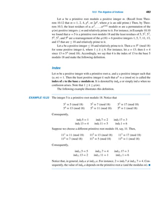 8.4 Mersenne Primes 397
?
are all primes. The primality of cn remains unresolved, as is the infinitude of
such primes.
E X E R C I S E S 8.4
1. Find the binary representations of the first five
Mersenne numbers Mn.
2. Find the binary representations of the reciprocals of
the first five Mersenne numbers.
Compute the number of digits in each Mersenne number
Mp for the given prime p.
3. 2281 4. 19,937
5. 110,503 6. 756,839
Compute the last digit in each Mersenne number Mp for
the given prime p.
7. 127 8. 2281
9. 11,213 10. 132,049
Compute the last two digits in each Mersenne number Mp
for the given prime p.
11. 127 12. 1279
13. 9941 14. 110,503
Compute the last three digits in each Mersenne number
Mp for the given prime p.
15. 1279 16. 9941
17. 110,503 18. 756,839
19. Show that every Fermat number fn ends in 7, where
n ≥ 2.
20. Find the number of digits in the Fermat number fn.
Find the number of digits in the Fermat number fn for the
given value of n.
21. 13 22. 19
23. 23 24. 31
Find the binary expansion of each.
25. fn 26. Mp 27. 2p−1Mp
Let a be an arbitrary least residue relatively prime to a
modulus m. Find the least positive exponent k such that
ak ≡ 1 (mod m) for each m.
28. 7 29. 10 30. 15 31. 18
Verify that each Mersenne number Mp is a prime for the
given prime p.
32. 5 33. 7 34. 13 35. 17
Verify that each Mersenne number Mp is composite for
the given prime p. Provide a factor in each case.
36. 23 37. 29 38. 37 39. 43
40. Add the next line to the following number pattern.
28 = 13 + 33
496 = 13 + 33 + 53 + 73
8128 = 13 + 33 + 53 + 73 + 93 + 113 + 133 + 153
.
.
.
41. Beiler states in his book Recreations in the Theory of
Numbers that every even perfect number 2n(2n+1 −
1) is the sum of the cubes of the first 2n/2 odd posi-
tive integers, where n is an even integer  2. Confirm
this.
42. Is

(2i − 1)3 always an even perfect number, where
1 ≤ i ≤ 2n/2? If not, give a counterexample.
43. Prove that the sum S =
m

i=1
(2i − 1)3 ends in 6 or 28,
where m = 2n/2 and n is even.
44. Find the number of digits in the perfect number N =
2p−1Mp.
Compute the digital root of each.
45. Mp 46. 2p−1Mp
47. The Catalan number Cn is odd if and only if n is a
Mersenne number, where n ≥ 1.
 
 
