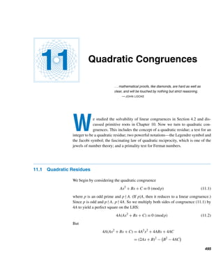 Chapter Summary 407
The Tau and Sigma Functions τ and σ
• τ(n) =

d|n
1 = number of positive factors of n. (p. 365)
• σ(n) =

d|n
d = sum of positive factors of n. (p. 366)
• If f is multiplicative, so is F(n) =

d|n
f(d). (p. 367)
• Both τ and σ are multiplicative. (p. 368)
• τ(pe) = e + 1 and σ(pe) = (pe+1 − 1)/(p − 1) (p. 369)
• If n =

i
pei
i , then τ(n) =

i
(ei + 1) and σ(n) =

i
pei+1
i − 1
pi − 1
. (p. 369)
Perfect Numbers
• A positive integer n is perfect if σ(n) = 2n. (p. 374)
• (Euclid’s theorem) Every integer N = 2n−1(2n −1), where 2n −1 is a prime,
is a perfect number. (p. 375)
• (Euler’s theorem) Every even perfect number is of the form 2n−1(2n − 1),
where 2n − 1 is a prime. (p. 375)
• Even perfect numbers end in 6 or 8. (p. 375)
• The infinitude of even perfect numbers is unresolved. (p. 376)
• The existence of odd perfect numbers is unsettled. (p. 379)
Mersenne Numbers
• Numbers of the form 2m − 1 are Mersenne numbers. Such numbers that are
primes are Mersenne primes Mp. For 2m − 1 to be a prime, m must be a
prime. (p. 381)
• (Euler’s theorem) Let p = 4k + 3 be a prime, where k  1. Then 2p + 1 is a
prime if and only if 2p ≡ 1 (mod 2p + 1). (p. 388)
• Let (a, n) = 1 and k the least positive integer such that ak ≡ 1 (mod n). Then
k|n. In particular, k|ϕ(n). (p. 389)
• Every prime factor of Mp is of the form 2kp + 1, where p is an odd
prime. (p. 390)
• (Lucas–Lehmer test) Mp is a prime if and only if Sp−1 ≡ 0 (mod Mp), where
S1 = 4 and Sk ≡ S2
k−1 − 2 (mod Mp). (p. 391)
• A positive integer n is a Mersenne number if and only if every binomial coef-
ficient

n
r

is odd. (p. 394)
• The Catalan number Cn is odd if and only if n = 0 or n is a Mersenne number,
where n ≥ 1. (p. 396)
 