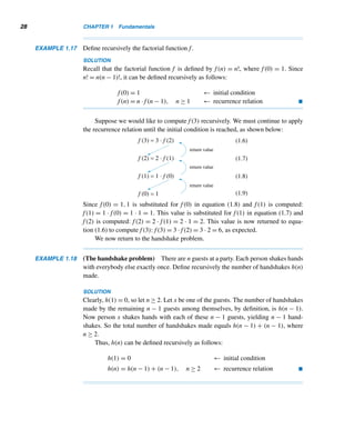 26 CHAPTER 1 Fundamentals
Figure 1.8
According to legend, King Shirham of India was so
pleased by the invention of chess that he offered
to give Sissa Ben Dahir, its inventor, anything he
wished. Dahir’s request was a seemingly modest one:
one grain of wheat on the first square of a chessboard,
two on the second, four on the third, and so on. The
king was delighted with this simple request but soon
realized he could never fulfill it. The last square alone
would take 263 = 9,223,372,036,854,775,808 grains
of wheat. Find the following for an n × n chessboard.
33. The number of grains on the last square.
34. The total number of grains on the chessboard.
35. Find the flaw in the “proof” in Example 1.15.
Find the number of times the assignment statement
x ← x + 1 is executed by each loop.
36. for i = 1 to n do
for j = 1 to i do
x ← x + 1
37. for i = 1 to n do
for j = 1 to i do
for k = 1 to i do
x ← x + 1
38. for i = 1 to n do
for j = 1 to i do
for k = 1 to j do
x ← x + 1
39. for i = 1 to n do
for j = 1 to i do
for k = 1 to i do
for l = 1 to i do
x ← x + 1
40. Let an denote the number of times the statement
x ← x + 1 is executed in the following loop:
for i = 1 to n do
for j = 1 to i/2 do
x ← x + 1
Show that an =
⎧
⎪
⎪
⎪
⎨
⎪
⎪
⎪
⎩
n2
4
if n is even
n2 − 1
4
otherwise.
Evaluate each.
41.
1024

n=1
lgn 42.
1024

n=1
	lgn

43. Prove the strong version of induction, using the
weak version.
44. Prove the weak version of induction, using the
well-ordering principle.
45. Let Sn denote the sum of the elements in the nth
set of the sequence of sets of squares {1}, {4,9},
{16,25,36},.... Find a formula for Sn. (J. M. How-
ell, 1989)
 
1.4 Recursion
Recursion is one of the most elegant problem-solving techniques. It is so powerful
a tool that most programming languages support it.
We begin with the well-known handshake problem:
There are n guests at a party. Each person shakes hands with everybody else exactly once. How many
handshakes are made?
 