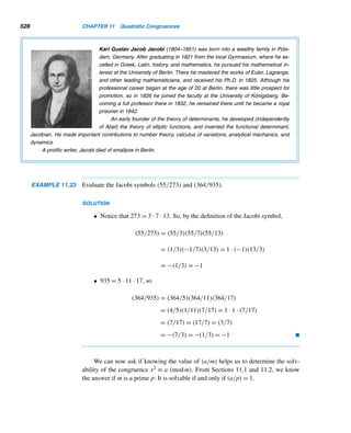 9.4 The RSA Cryptosystem 435
Computer Science Prize to Honor 3 Forerunners of
Internet Security
John Markoff
The Association of Computing Machinery plans to announce
today that Ronald Le Rivest, Adi Shamir and Leonard M.
Adleman will receive the 2002 A. M. Turing Award for their
development work in public-key cryptography.
The award, which carries a $100,000 prize financed
by the Intel Corporation, is gives annually to leading re-
searchers in the field of computer science.
Working at the Massachusetts Institute of Technology
in 1977, the three men developed the RSA algorithm, which
is widely used today as a basic mechanism for secure Inter-
net transactions, as well as in the banking and credit card
industries.
The strength of this approach is that it provides highly
secure communications over distances between parties that
have never previously been in contact.
Dr. Rivest now teaches in the electrical engineering
and computer science department at M.I.T.
Dr. Shamir is a professor in the applied mathematics
department at the Weizmann Institute of Science in Israel.
Dr. Adleman is a professor of computer science and of
molecular biology at the University of Southern California.
Figure 9.4
A Prime Argument in Patent Debate
Simson Garfinkel SPECIAL TO THE GLOBE
In a move that will likely inflame the debate over the gov-
ernment’s patent application procedures, a California math-
ematician has received what is believed to be the first patent
on a prime number.
But collecting royalties for its use might be difficult.
Actually, Roger Schlafly has patented two prime num-
bers, but only when they are used together. According to the
US Patent and Trade office, the numbers are trade-marked
under patent No. 5,373,560, a figure that doesn’t nearly ap-
proach the size of the two patented numbers themselves—
one is 150 digits long, the other 300 digits.
The patent, titled “partial modular reduction method,”
was awarded to Schlafly, an independent mathematician and
specialist in the field of cryptography, in December but only
recently came to public attention.
The patent claims a new technique for finding certain
kinds of prime numbers, which can be used to rapidly per-
form the kinds of mathematical operations necessary for
public key cryptography.
(A prime number is a number that cannot be evenly di-
vided by any number other than 1 and itself. The numbers
2, 3, 13 and 29 are all prime and are not covered by any
known patent. Public key cryptography is a technique, based
on prime number theory, that allows two individuals to ex-
change secret messages by computer.)
“I’m sure if you just went to someone and said, ‘Can
you patent a prime number?’ they would say ‘No, that’s
ridiculous,’ ” said Schlafly, interviewed from his home in So-
quel, near Santa Cruz, Calif. Schlafly said he developed the
patented algorithm while working on a program called SE-
CRET AGENT, which is used to encrypt electronic mail. He
added the patent claims for the two prime numbers as an
experiment. “I was kind of interested in pushing the sys-
tem to see how far you could go with allowable claims.”
(continued)
Figure 9.5
 
