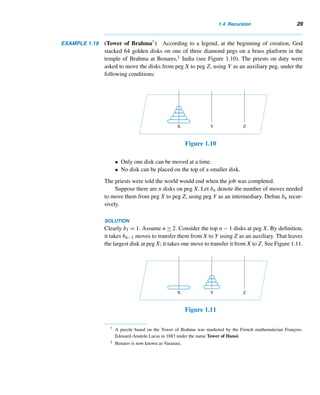 1.4 Recursion 27
If we decide to solve a problem such as this, the solution may not be obvious.
However, it is possible that the problem could be defined in terms of a simpler ver-
sion of itself. Such a definition is an inductive definition. Consequently, the given
problem can be solved provided the simpler version can be solved. This idea is pic-
torially represented in Figure 1.9.
Figure 1.9
Recursive Definition of a Function
Let a ∈ W and X = {a,a + 1,a + 2,...}. An inductive definition of a function f
with domain X consists of three parts:
• Basis step A few initial values f(a),f(a+1),...,f(a+k−1) are specified.
Equations that specify such initial values are initial conditions.
• Recursive step A formula to compute f(n) from the k preceding functional
values f(n−1),f(n−2),...,f(n−k) is made. Such a formula is a recurrence
relation (or recursive formula).
• Terminal step Only values thus obtained are valid functional values. (For
convenience, we drop this clause from the recursive definition.)
In a recursive definition of f , f(n) may be defined using the values f(k), where
k = n, so not all recursively defined functions can be defined inductively; see Exer-
cises 25–31.
Thus, the recursive definition of f consists of a finite number of initial conditions
and a recurrence relation.
Recursion can be employed to find the minimum and maximum of three
or more real numbers. For instance, min{w,x,y,z} = min{w,{min{x,min{y,z}}}};
max{w,x,y,z} can be evaluated similarly. For example,
min{23,5,−6,47,31} = min{23,min{5,min{−6,min{47,31}}}} = −6
and
max{23,5,−6,47,31} = max{23,max{5,max{−6,max{47,31}}}} = 47
The next three examples illustrate the recursive definition.
 