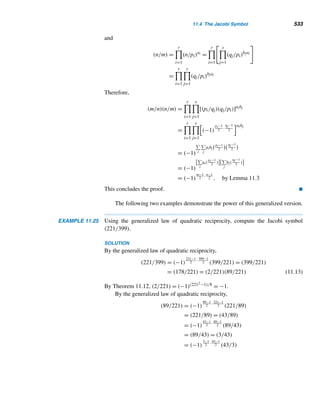 440 CHAPTER 9 Cryptology
E-Signing Law Seen as a Boon to E-Business
Barnaby J. Feder
The law President Clinton signed last week allowing busi-
nesses and consumers to seal a variety of legally binding
arrangements with electronic rather than hand-written sig-
natures raised the speed limit on e-business development,
analysts say.
They project that many enterprises awash in docu-
ments, especially financial services, real estate and the
government itself, will accelerate efforts to use computer
transactions to limit paperwork once the law takes effect in
October. Such a transition is expected to save billions of dol-
lars annually in administrative costs and cut some online
transactions—like setting up a trading account or applying
for a home loan—from days to minutes.
“E-signing,” as the new process is called, is also ex-
pected to spur a variety of technologies that provide digital
variations on penning one’s name on paper, including the
use of coded messages, penlike styluses or thumb prints on
electronic pads, or camera shots of the signer’s face or eye.
The new law came after 46 states and many foreign
countries had adopted laws encouraging online deal-making,
and many online businesses have already incorporated such
capabilities. So it may be hard to calculate the immediate fi-
nancial impact of the federal law on the major companies
supplying such technology.
“It validates the market but it won’t really add to their
revenue in the near term,” said Mark Fernandes of Merrill
Lynch, who follows companies that provide the software and
support services needed for electronic business.
All of them rely on public key encryption, a technol-
ogy invented in the 1970’s but not widely used until the e-
commerce wave hit the Internet. Such systems use a combi-
nation of public and private keys, or snippets of numbers, to
pass secure messages through a trusted third party, or cer-
tification authority. The system not only allows a recipient to
be assured the message came from the party that claims to
have sent it but also that it has not been tampered with.
The digital signature such systems produce looks noth-
ing like a scrawled John Hancock—in fact, it is invisible. As a
result, many entrepreneurs are betting that other systems
will be used instead of public key encryption, or in addi-
tion to it, to complete e-commerce deals. President Clinton
signed the bill into law on Friday with a smart card—a credit
card-sized device programmed to work in combination with
a password furnished by the user. Such systems are already
widely used in Europe.
Figure 9.7
To choose n, first find two large primes p and q, about 100 digits long. Then
n = pq is about 200 digits long. That the value of n is public information does not
imply that its prime factors are publicly known. The factoring of a 200-digit number
is an extremely time-consuming proposition.
Once p and q have been selected, the enciphering exponent e must be chosen in
such a way that (e,ϕ(n)) = 1. One way to do this is by choosing a prime greater than
both p and q.
The exponent e must also be chosen so that 2e  n; this ensures that every plain-
text block, except 0 and 1, will be subjected to reduction modulo n. Otherwise, since
C ≡ Pe (mod n), P can be recovered by taking the eth root of C.
The deciphering exponent d can easily be computed using the euclidean algo-
rithm, where de ≡ 1 (mod ϕ(n)) and ϕ(n) = (p − 1)(q − 1).
Publishing the enciphering key (e, n) does not compromise security, because
a cryptanalyst must know the value of ϕ(n) to compute the deciphering expo-
 