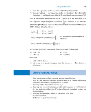 456 CHAPTER 10 Primitive Roots and Indices
a a2 a3 a4 a5 a6
1
 1 1 1 1 1
2 4 1
 2 4 1
3 2 6 4 5 1

4 2 1
 4 2 1
5 4 6 2 3 1

6 1
 6 1 6 1
Table 10.1
The Order of a Positive Integer
Let m and a be any positive integers such that (a,m) = 1. Then the least positive
exponent e such that ae ≡ 1 (mod m) is the order of a modulo m. It is denoted by
ordm a, or simply ord a, if omitting the modulus does not lead to confusion.
The term order is borrowed here from group theory. (If you have already studied
group theory, you should find this definition and this section relatively familiar.)
It follows from Table 10.1 that ord7 1 = 1, ord7 2 = ord7 4 = 3, ord7 3 =
ord7 5 = 6, and ord7 6 = 2. The following example illustrates the definition further.
EXAMPLE 10.1 Compute ord13 5 and ord13 7.
SOLUTION
First, notice that (5,13) = 1 = (7,13). To evaluate each order, we compute the least
residues of powers of 5 and 7 modulo 13 until we reach the residue 1. (Feel free to
introduce negative residues when convenient.)
52
≡ −1 (mod 13), 53
≡ −5 (mod 13), 54
≡ 1 (mod 13)
Thus, 4 is the least positive exponent e such that 5e ≡ 1 (mod 13), so ord13 5 = 4.
To evaluate ord13 7, notice that
72 ≡ −3 (mod 13) 73 ≡ 5 (mod 13) 74 ≡ −4 (mod 13)
75 ≡ −2 (mod 13) 76 ≡ −1 (mod 13) 77 ≡ 6 (mod 13)
78 ≡ 3 (mod 13) 79 ≡ −5 (mod 13) 710 ≡ 4 (mod 13)
711 ≡ 2 (mod 13) 712 ≡ 1 (mod 13)
Thus, ord13 7 = 12. 
It appears from this example that to compute ordm a, we need to compute ak
modulo m for every positive integer k ≤ ϕ(m). Fortunately, the following theorem
helps us eliminate many of them as possible candidates for ordm a.
 