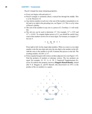 34 CHAPTER 1 Fundamentals
Blaise Pascal (1623–1662) was born in Clermont-Ferrand, France. Although he
showed astounding mathematical ability at an early age, he was encouraged by his
father to pursue other subjects, such as ancient languages. His father even refused to
teach him any sciences and relented only when he found that Pascal by age 12 had
discovered many theorems in elementary geometry. At 14, Blaise attended weekly
meetings of a group of French mathematicians which later became the French Acad-
emy. At 16, he developed important results in conic sections and wrote a book on
them.
Observing that his father would spend countless hours auditing government ac-
counts, and feeling that intelligent people should not waste their time doing mundane
things, Pascal, at the age of 19, invented the first mechanical calculating machine.
THEOREM 1.8 (Pascal’s Identity) Let n and r be positive integers, where r ≤ n. Then

n
r

=

n − 1
r − 1

+

n − 1
r

.
PROOF
We shall simplify the RHS and show that it is equal to the LHS:

n − 1
r − 1

+

n − 1
r

=
(n − 1)!
(r − 1)!(n − r)!
+
(n − 1)!
r!(n − r − 1)!
=
r(n − 1)!
r(r − 1)!(n − r)!
+
(n − r)(n − 1)!
r!(n − r)(n − r − 1)!
=
r(n − 1)!
r!(n − r)!
+
(n − r)(n − 1)!
r!(n − r)!
=
(n − 1)![r + (n − r)]
r!(n − r)!
=
(n − 1)!n
r!(n − r)!
=
n!
r!(n − r)!
=

n
r


Pascal’s Triangle
The various binomial coefficients

n
r

, where 0 ≤ r ≤ n, can be arranged in the form
of a triangle, called Pascal’s triangle,† as in Figures 1.12 and 1.13.
† Although Pascal’s triangle is named after Pascal, it actually appeared as early as 1303 in a work by
the Chinese mathematician Chu Shi-Kie.
 