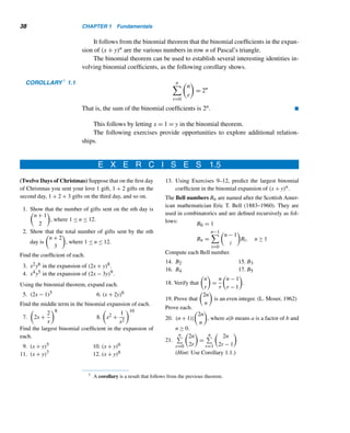 36 CHAPTER 1 Fundamentals
Pascal’s triangle has many intriguing properties:
• Every row begins with and ends in 1.
• Pascal’s triangle is symmetric about a vertical line through the middle. This
is so by Theorem 1.8.
• Any interior number in each row is the sum of the numbers immediately to its
left and to its right in the preceding row; see Figure 1.13. This is so by virtue
of Pascal’s identity.
• The sum of the numbers in any row is a power of 2. Corollary 1.1 will verify
this.
• The nth row can be used to determine 11n. For example, 113 = 1331 and
114 = 14,641. To compute higher powers of 11, you should be careful since
some of the numbers involve two or more digits. For instance, to compute 115
list row 5:
From right to left, list the single-digit numbers. When we come to a two-digit
number, write the ones digit and carry the tens digit to the number on the left.
Add the carry to the number to its left. Continue this process to the left. The
resulting number, 161,051, is 115.
• Form a regular hexagon with vertices on three adjacent rows (see Figure 1.15).
Find the products of numbers at alternate vertices. The two products are
equal. For example, 10 · 15 · 4 = 6 · 20 · 5. Surprised? Supplementary Ex-
ercise 10 confirms this property, known as Hoggatt–Hansell identity, named
after V. E. Hoggatt, Jr., and W. Hansell, who discovered it in 1971; so the
product of the six numbers is a square.
Figure 1.15
 