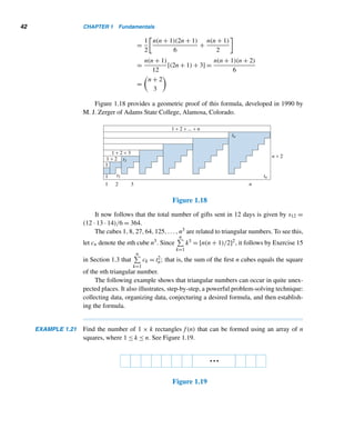 40 CHAPTER 1 Fundamentals
use four types of such numbers: triangular numbers, square numbers, pentagonal
numbers, and hexagonal numbers.
If you have been to a bowling alley, you know that there are ten pins in bowling,
and they are arranged initially in a triangular array. Likewise, the 15 balls in the
game of pool are also initially stored in a triangular form. Both numbers, 10 and 15,
are triangular numbers; likewise, the number of dots on a die is a triangular number.
Accordingly, we make the following definition.
Triangular Numbers
A triangular number is a positive integer that can be represented in an equilateral
triangular array. The nth triangular number is denoted by tn,n ≥ 1.
The first four triangular numbers are 1, 3, 6, and 10, and they are pictorially
represented in Figure 1.16.
Figure 1.16
Since the ith row contains i dots, tn equals the sum of the first n positive integers;
that is,
tn =
n

i=1
i =
n(n + 1)
2
by Example 1.11
For example, t4 = (4 · 5)/2 = 10 and t36 = (36 · 37)/2 = 666.
Since tn =

n + 1
2

, triangular numbers can be read from Pascal’s triangle.
Since each row in the triangular array contains one dot more than the previous
row, tn can be defined recursively. See Figure 1.17 and Table 1.1.
Figure 1.17
 