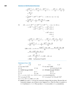 13.1 Pythagorean Triangles 589
E X E R C I S E S 13.1
1. Rewrite symbolically the statement that the integers
m and n have different parity.
2. Let x-y-z be a primitive Pythagorean triple, where x
is even. Prove that y and z are odd.
3. Show that 3-4-5 is the only primitive Pythagorean
triple consisting of consecutive integers.
4. Let Fn denote the nth Fibonacci number, where
n ≥ 1. Show that
(FnFn+3)2 + (2Fn+1Fn+2)2 = (F2
n+1 + F2
n+2)2
5. Add the next two lines to Table 13.1.
6. Study the following primitive Pythagorean triples
pattern. Add the next two lines.
412 + 8402 = 8412
4012 + 804002 = 804012
40012 + 80040002 = 80040012
400012 + 8000400002 = 8000400012
.
.
.
Find all primitive Pythagorean triples with the given value
of m.
7. 11 8. 12
Study the following pattern of Pythagorean triples:
32 + 42 = 52
52 + 122 = 132
72 + 242 = 252
92 + 402 = 412
112 + 602 = 612
.
.
.
9. Add the next two lines.
10. Predict a formula for the nth line, where n ≥ 1.
11. Establish the formula in Exercise 9.
12–14. Redo Exercises 9–11 with the following pattern
of Pythagorean triples.
82 + 152 = 172
122 + 352 = 372
162 + 632 = 652
202 + 992 = 1012
.
.
.
Let x-y-z be a primitive Pythagorean triple. Prove each.
15. Either x or y is divisible by 3.
16. Exactly one of the numbers x, y, or z is divisible by 5.
17. At least one of the numbers x, y, or z is divisible by 4.
18. The product of the lengths of the legs of a Pythag-
orean triangle is divisible by 12.
19. The product of the lengths of the sides of a Pythag-
orean triangle is divisible by 60.
20. Let x-y-z be a primitive Pythagorean triple such that
z = x + 1. Prove that x = 2n(n + 1), y = 2n + 1,
and z = 2n(n + 1) + 1, where n ≥ 1. (This formula
characterizes the primitive Pythagorean triples with
z = x + 1.)
(Hint: Consider z − x in the proof of Lemma 13.4.)
21. Let x-y-z be a primitive Pythagorean triple touch that
z = x + 2. Prove that x = 2m, y = m2 − 1, and z =
m2 + 1, where m ≥ 2.
Consider a Pythagorean triangle with sides x = 2mn, y =
m2 − n2, and z = m2 + n2, where x-y-z is a primitive
Pythagorean triple.
22. Compute its perimeter.
23. Compute its area.
24. Compute its area if the hypotenuse is longer than the
even leg by one.
25. Is it possible for the triangle to have its hypotenuse
longer than its odd side by one? Justify your answer.
26. Compute the perimeter of an arbitrary Pythagorean
triangle.
27. Compute the area of an arbitrary Pythagorean trian-
gle.
28. Verify that the primitive Pythagorean triangles gener-
ated by 77, 38; 138, 5; and 78, 55 enclose the same
area. (C. L. Shedd, 1945)
29. In 1943, W. P. Whitlock, Jr., studied the areas of over
1300 primitive Pythagorean triangles and made an in-
teresting observation: The areas of only two of them
 
