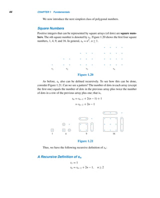 42 CHAPTER 1 Fundamentals
=
1
2

n(n + 1)(2n + 1)
6
+
n(n + 1)
2

=
n(n + 1)
12
[(2n + 1) + 3] =
n(n + 1)(n + 2)
6
=

n + 2
3

Figure 1.18 provides a geometric proof of this formula, developed in 1990 by
M. J. Zerger of Adams State College, Alamosa, Colorado.
Figure 1.18
It now follows that the total number of gifts sent in 12 days is given by s12 =
(12 · 13 · 14)/6 = 364.
The cubes 1,8,27,64,125,...,n3 are related to triangular numbers. To see this,
let cn denote the nth cube n3. Since
n

k=1
k3 = [n(n + 1)/2]2, it follows by Exercise 15
in Section 1.3 that
n

k=1
ck = t2
n; that is, the sum of the first n cubes equals the square
of the nth triangular number.
The following example shows that triangular numbers can occur in quite unex-
pected places. It also illustrates, step-by-step, a powerful problem-solving technique:
collecting data, organizing data, conjecturing a desired formula, and then establish-
ing the formula.
EXAMPLE 1.21 Find the number of 1 × k rectangles f(n) that can be formed using an array of n
squares, where 1 ≤ k ≤ n. See Figure 1.19.
Figure 1.19
 