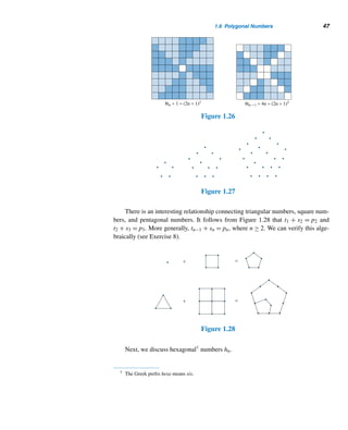 1.6 Polygonal Numbers 45
We now demonstrate a close relationship between tn and sn. To see this, it fol-
lows from Figure 1.22 that s5 = t5 + t4. Similarly, sn = tn + tn−1. The following
theorem, known to the Greek mathematicians Theon of Smyrna (ca. A.D. 100) and
Nicomachus, establishes this algebraically.
Figure 1.22
THEOREM 1.10 The sum of any two consecutive triangular numbers is a square.
PROOF
tn + tn−1 =
n(n + 1)
2
+
n(n − 1)
2
=
n
2
(n + 1 + n − 1) =
n
2
(2n)
= n2
= sn 
Figures 1.23 and 1.24 provide a nonverbal, geometric proof of this theorem.
Figure 1.23 Figure 1.24
Theorem 1.10 has a companion result, which can be established algebraically.
See Exercise 11.
THEOREM 1.11 t2
n−1 + t2
n = tn2
 