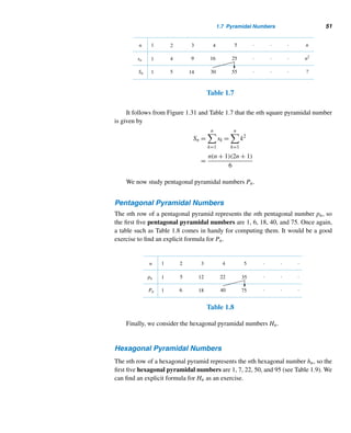 1.7 Pyramidal Numbers 49
32. The nth number an that is both triangular and square
can be computed using the formula an = [(17 +
12
√
2)n + (17 − 12
√
2)n − 2]/32, n ≥ 1. Using this
formula, compute a2 and a3.
33. Prove that there are infinitely many triangular num-
bers that are squares.
Evaluate each.
34.
n

k=1
1
tk
c 35.
∞

k=1
1
tk
(This problem, proposed by Christiaan Huy-
gens to Baron Gottfried Wilhelm Leibniz, led to the
development of the latter’s harmonic triangle.)
 
1.7 Pyramidal Numbers
Now we pursue solid figurate numbers, which are positive integers that can be rep-
resented by pyramidal shapes. They are obtained by taking successive sums of the
corresponding polygonal numbers. The number of sides in the base of a pyramid
increases from three, so the various pyramidal numbers are triangular, square, pen-
tagonal, hexagonal, and so on.
We begin with the simplest pyramidal numbers, triangular pyramidal num-
bers, also known as tetrahedral numbers.
Triangular Pyramidal Numbers
The nth triangular pyramidal number Tn is the sum of the first n triangular num-
bers tn. The first four such numbers are: T1 = 1; T2 = t1 + t2 = 1 + 3 = 4; T3 =
t1 + t2 + t3 = 1 + 3 + 6 = 10; and T4 = t1 + t2 + t3 + t4 = 1 + 3 + 6 + 10 = 20. See
Figure 1.30.
Figure 1.30
The various triangular pyramidal numbers can be constructed using Table 1.6.
Just add up the numbers along the bent arrows. It follows from the table that Tn =
Tn−1 + tn; that is, Tn = Tn−1 + [n(n + 1)]/2.
 
