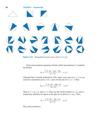 52 CHAPTER 1 Fundamentals
Table 1.9
E X E R C I S E S 1.7
1. Find the first four triangular numbers that are squares.
2. Using the recurrence relation Tn = Tn−1 +
n(n + 1)
2
,
where T1 = 1, find an explicit formula for the nth tri-
angular pyramidal number Tn.
3. Define recursively the nth square pyramidal number
Sn.
4. Using Exercise 3, find an explicit formula for Sn.
5. Find a formula for the nth pentagonal pyramidal num-
ber Pn.
6. Define recursively the nth pentagonal pyramidal
number Pn.
7. Using Exercise 6, find an explicit formula for Pn.
8. Find a formula for the nth hexagonal pyramidal num-
ber Hn.
9. Define recursively the nth hexagonal pyramidal num-
ber Hn.
10. Using Exercise 9, find an explicit formula for Hn.
11. Find the first five heptagonal pyramidal numbers.
12. Find a formula for the nth heptagonal pyramidal num-
ber En.
 
1.8 Catalan Numbers
Catalan numbers are both fascinating and ubiquitous. They are excellent candi-
dates for exploration, experimentation, and conjecturing. Like Fibonacci and Lucas
numbers (see Section 2.6), they have, as Martin Gardner wrote in Scientific Amer-
ican, “the same delightful propensity for popping up unexpectedly, particularly in
combinatorial problems” (1976). Those unexpected places include abstract algebra,
combinatorics, computer science, graph theory, and geometry.
Catalan numbers are named after the Belgian mathematician Eugene C. Cata-
lan, who discovered them in 1838, while he was studying well-formed sequences
of parentheses. Earlier, around 1751, the outstanding Swiss mathematician Leon-
hard Euler (see Section 7.4) found them while studying the triangulations of convex
polygons. In fact, they were discussed by the Chinese mathematician Antu Ming
(1692?–1763?) in 1730 through his geometric models. Since his work was available
only in Chinese, his discovery was not known in the western world.
 