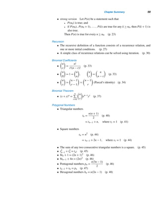 Chapter Summary 57
In passing, we note that by using generating functions, Segner’s formula can be em-
ployed to derive the explicit formula for Cn; see Exercises 10–13.
E X E R C I S E S 1.8
Prove each.
1. Cn =
1
n

2n
n − 1

2. Cn =

2n
n

−

2n
n − 1

3. Cn+1 =

2n
n

−

2n
n − 2

4. Cn =
1
2n + 1

2n + 1
n

5. Cn =

2n − 1
n − 1

−

2n − 1
n − 2

6. Cn = 2

2n
n

−

2n + 1
n

7. Cn =

2n + 1
n + 1

− 2

2n
n + 1

Using the recursive formula
Cn =
(n−1)/2

r=0

n − 1
2r

2n−2r−1Cr
(J. Touchard, 1928)
compute Cn for each value of n.
8. n = 5 9. n = 6
Prove each, where C(x) =
∞

n=0
Cnxn.
10. [C(x)]2 =
C(x) − C0
x
11. C(x) =
1 −
√
1 − 4x
2
12. Cn =
1
n + 1

2n
n

(Hint:
√
1 − 4x = 1 − 2
∞

n=1
Cn−1xn)
 
X CHAPTER SUMMARY
This chapter presented several properties governing integers and two classes of figu-
rate numbers—polygonal and pyramidal. The principle of induction is an extremely
useful proof technique, which we will be using frequently in later chapters. Recur-
sion is another powerful problem-solving tool.
The Order Relation
• An integer a is less than an integer b, denoted by a  b, if b − a is a positive
integer. We then also write b  a. If a  b or a = b, we write a ≤ b or b ≥ a.
(p. 4)
• law of trichotomy: Given any two integers a and b, either a  b, a = b, or
a  b. (p. 5)
 