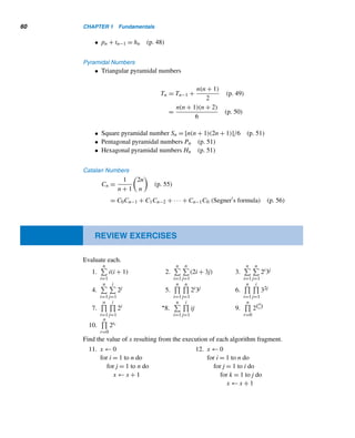 58 CHAPTER 1 Fundamentals
Absolute Value
• The absolute value of an integer x, denoted by |x|, is x if x ≥ 0 and −x other-
wise. (p. 5)
Floor and Ceiling Functions
• The floor of a real number x, denoted by x, is the greatest integer ≤ x; the
ceiling of x, denoted by 	x
, is the least integer ≥ x. (p. 6)
The Summation Notation
•
i=m

i=k
ai =
m

i=k
ai = ak + ak+1 + ··· + am (p. 9)
• The summation notation satisfies the following properties:
n

i=1
c = nc (p. 10)
n

i=1
(cai) = c
	 n

i=1
ai


(p. 11)
n

i=1
(ai + bi) =
	 n

i=1
ai


+
	 n

i=1
bi


(p. 11)
Indexed Summation
•

i∈I
ai = sum of the values of ai as i takes on values from the set I. (p. 11)
•

P
ai = sum of the values of ai, where i has the properties P. (p. 11)
The Product Notation
•
i=m

i=k
ai =
m

i=k
ai = akak+1 ···am (p. 13)
The Factorial Function
• n! =

n(n − 1)···3 · 2 · 1 if n ≥ 1 (p. 13)
1 if n = 0
The Well-Ordering Principle
Every nonempty set of positive integers has a least element. (p. 16)
Mathematical Induction
• weak version Let P(n) be a statement such that
• P(n0) is true; and
• P(k) implies P(k + 1) for any k ≥ n0.
Then P(n) is true for every n ≥ n0. (p. 18)
 
