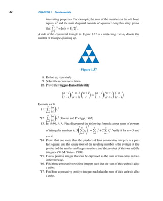 62 CHAPTER 1 Fundamentals
34. Add two lines to the following number pattern.
t1 + t2 + t3 = t4
t5 + t6 + t7 + t8 = t9 + t10
t11 + t12 + t13 + t14 + t15 = t16 + t17 + t18 (M. N. Khatri)
35. Verify that t2
n − t2
n−1 = n3.
36. Using Exercise 35, show that
n

k=1
k3 = [n(n + 1)/2]2.
37. A palindrome is a positive integer that reads the same backwards and for-
wards. Find the eight palindromic triangular numbers  1000.
Prove each.
38.
	
n

k=1
k

2
=
n

k=1
k3.
39. t2
n = tn + tn−1tn+1
40. 2tntn−1 = tn2−1
41. tn−k = tn + tk − (n + 1)k (Casinelli, 1836)
42. tntk + tn−1tk−1 = tnk (R. B. Nelsen, 1997)
43. tn−1tk + tntk−1 = tnk−1 (R. B. Nelsen, 1997)
44. (2k + 1)2tn + tk = t(2k+1)n+k (Euler, 1775)
45.
(nr)!
(r!)n
is an integer. (Young, 1902)
46.
(nr)!
n!(r!)n
is an integer. (Feemster, 1910)
Let an denote the number of ways a 2 × n rectangular board can be covered with
2 × 1 dominoes.
47. Define an recursively. 48. Find an explicit formula for an.
(Hint: Consider 2 × (n − 1) and
2 × (n − 2) boards.)
X SUPPLEMENTARY EXERCISES
1. Show that (2mn,m2 − n2,m2 + n2) is a solution of the equation x2 + y2 = z2.
2. Prove that (a2 + b2)(c2 + d2) = (ac + bd)2 + (ad − bc)2, where a,b,c, and d
are any integers.
Using the number pattern in Figure 1.34, answer Exercises 3–5. (Euclides, 1949)
 