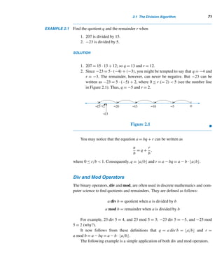 2 Divisibility
The grandest achievement of the Hindus and the one which, of all
mathematical investigations, has contributed to the general progress
of intelligence, is the invention of the principle of position in writing numbers.
— F. CAJORI
his chapter continues the study of properties of integers and explores five
Tclasses of positive integers: prime numbers, which are the building blocks of
integers, composite numbers, Fibonacci numbers, Lucas numbers, and Fer-
mat numbers.
2.1 The Division Algorithm
The division algorithm is a fine application of the well-ordering principle and is often
employed to check the correctness of a division problem.
Suppose an integer a is divided by a positive integer b. Then we get a unique
quotient q and a unique remainder r, where the remainder satisfies the condition
0 ≤ r  b; a is the dividend and b the divisor. This is formally stated as follows.
THEOREM 2.1 (The Division Algorithm) Let a be any integer and b a positive integer. Then there
exist unique integers q and r such that
69
 