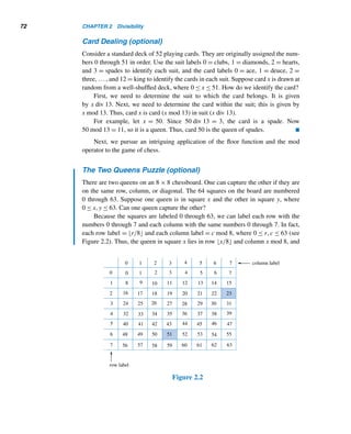 70 CHAPTER 2 Divisibility
where 0 ≤ r  b.
PROOF
The proof consists of two parts. First, we must establish the existence of the integers
q and r, and then we must show they are indeed unique.
1) EXISTENCE PROOF
Consider the set S = {a − bn | (n ∈ Z) and (a − bn ≥ 0)}. Clearly, S ⊆ W. We shall
show that S contains a least element. To this end, first we will show that S is a
nonempty subset of W:
case 1 Suppose a ≥ 0. Then a = a − b · 0 ∈ S, so S contains an element.
case 2 Suppose a  0. Since b ∈ Z+, b ≥ 1. Then −ba ≥ −a; that is, a − ba ≥ 0.
Consequently, a − ba ∈ S.
In both cases, S contains at least one element, so S is a nonempty subset of W.
Therefore, by the well-ordering principle, S contains a least element r.
Since r ∈ S, an integer q exists such that r = a − bq, where r ≥ 0.
To show that r  b:
We will prove this by contradiction. Assume r ≥ b. Then r − b ≥ 0. But r − b =
(a − bq) − b = a − b(q + 1). Since a − b(q + 1) is of the form a − bn and is ≥ 0,
a−b(q+1) ∈ S; that is, r −b ∈ S. Since b  0, r −b  r. Thus, r −b is smaller than
r and is in S. This contradicts our choice of r, so r  b.
Thus, there are integers q and r such that a = bq + r, where 0 ≤ r  b.
2) UNIQUENESS PROOF
We would like to show that the integers q and r are unique. Assume there are integers
q, q, r, and r such that a = bq + r and a = bq + r, where 0 ≤ r  b and 0 ≤ r  b.
Assume, for convenience, that q ≥ q. Then r − r = b(q − q). Because q ≥ q,
q − q ≥ 0 and hence r − r ≥ 0. But, because r  b and r  b, r − r  b.
Suppose q  q; that is, q−q ≥ 1. Then b(q−q) ≥ b; that is, r −r ≥ b. This is
a contradiction because r − r  b. Therefore, q ≯ q; thus, q = q, and hence, r = r.
Thus, the integers q and r are unique, completing the uniqueness proof. 
Although this theorem has been traditionally called the division algorithm, it
does not present an algorithm for finding q and r. They can be found using the fa-
miliar long division method.
 