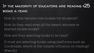 If the majority of educators are reading <25
books a year:
How do they become role models for students?
How do they read even all the award winners or
starred review books?
How are they selecting books to be read?
If most are selecting books using platforms such as
Goodreads, where is the outside influence on reading?
(#wndb)
 