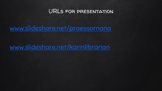 URLs for presentation
www.slideshare.net/proessornana
www.slideshare.net/karinlibrarian
 