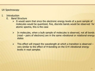 10
UV Spectroscopy
I. Introduction
E. Band Structure
 It would seem that since the electronic energy levels of a pure sample of
molecules would be quantized, fine, discrete bands would be observed for
atomic spectra, this is the case
 In molecules, when a bulk sample of molecules is observed, not all bonds
(read – pairs of electrons) are in the same vibrational or rotational energy
states
 This effect will impact the wavelength at which a transition is observed –
very similar to the effect of H-bonding on the O-H vibrational energy
levels in neat samples
 