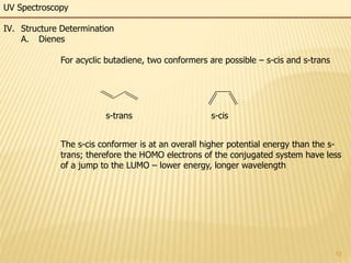 12
UV Spectroscopy
IV. Structure Determination
A. Dienes
For acyclic butadiene, two conformers are possible – s-cis and s-trans
The s-cis conformer is at an overall higher potential energy than the s-
trans; therefore the HOMO electrons of the conjugated system have less
of a jump to the LUMO – lower energy, longer wavelength
s-trans s-cis
 