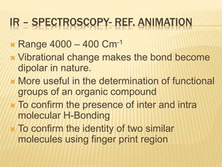 IR – SPECTROSCOPY- REF. ANIMATION
 Range 4000 – 400 Cm-1
 Vibrational change makes the bond become
dipolar in nature.
 More useful in the determination of functional
groups of an organic compound
 To confirm the presence of inter and intra
molecular H-Bonding
 To confirm the identity of two similar
molecules using finger print region
 
