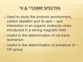 1H & 13CNMR SPECTRA
 Used to study the protonic environment,
carbon skeleton and its spin – spin
interaction in an organic molecule when
introduced in a strong magnetic field
 Useful in the determination of cis-trans
isomerism
 Useful in the determination of presence of –
OH group
 