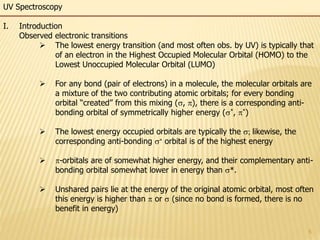 5
UV Spectroscopy
I. Introduction
Observed electronic transitions
 The lowest energy transition (and most often obs. by UV) is typically that
of an electron in the Highest Occupied Molecular Orbital (HOMO) to the
Lowest Unoccupied Molecular Orbital (LUMO)
 For any bond (pair of electrons) in a molecule, the molecular orbitals are
a mixture of the two contributing atomic orbitals; for every bonding
orbital “created” from this mixing (s, ), there is a corresponding anti-
bonding orbital of symmetrically higher energy (s*, *)
 The lowest energy occupied orbitals are typically the s; likewise, the
corresponding anti-bonding s orbital is of the highest energy
 -orbitals are of somewhat higher energy, and their complementary anti-
bonding orbital somewhat lower in energy than s*.
 Unshared pairs lie at the energy of the original atomic orbital, most often
this energy is higher than  or s (since no bond is formed, there is no
benefit in energy)
 