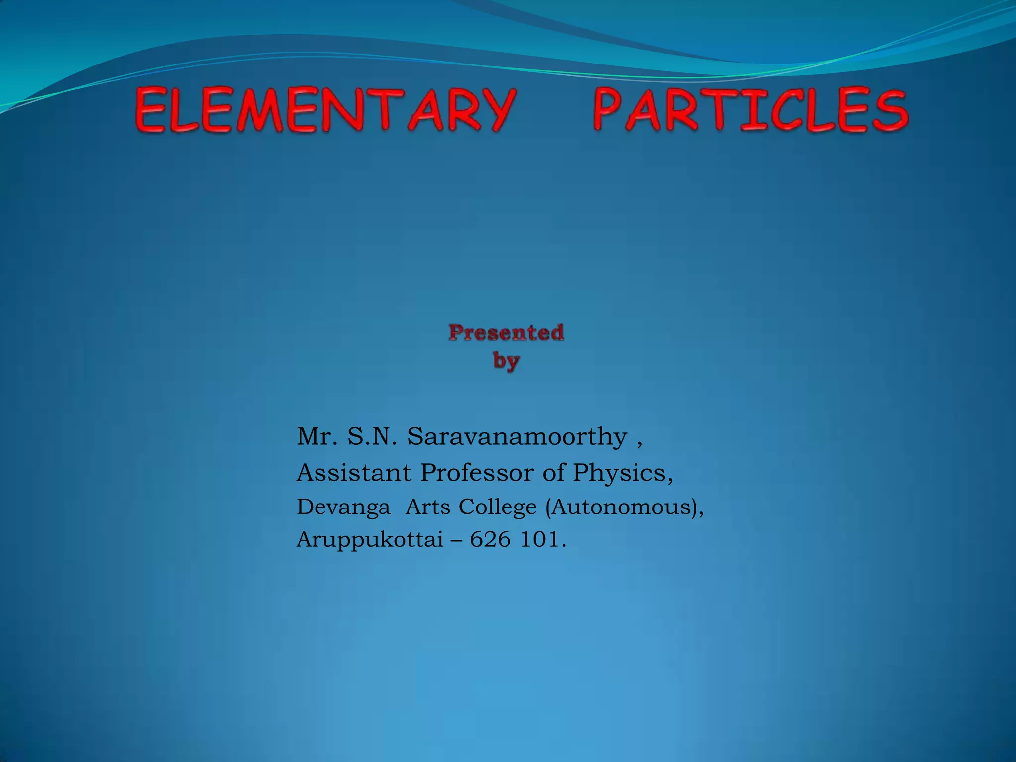 ELEMENTARY   PARTICLESPresented  byMr. S.N. Saravanamoorthy,Assistant Professor of Physics,DevangaArts College (Autonomous),Aruppukottai – 626 101.