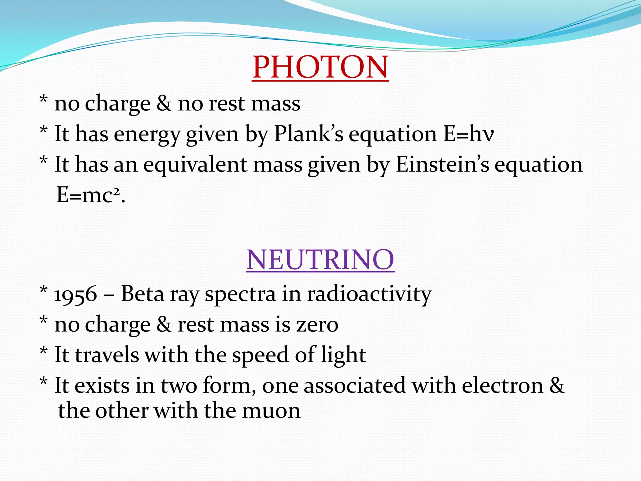 PHOTON* no charge & no rest mass* It has energy given by Plank’s equation E=hν* It has an equivalent mass given by Einstein’s equation   E=mc2.NEUTRINO* 1956 – Beta ray spectra in radioactivity* no charge & rest mass is zero* It travels with the speed of light* It exists in two form, one associated with electron & the other with the muon