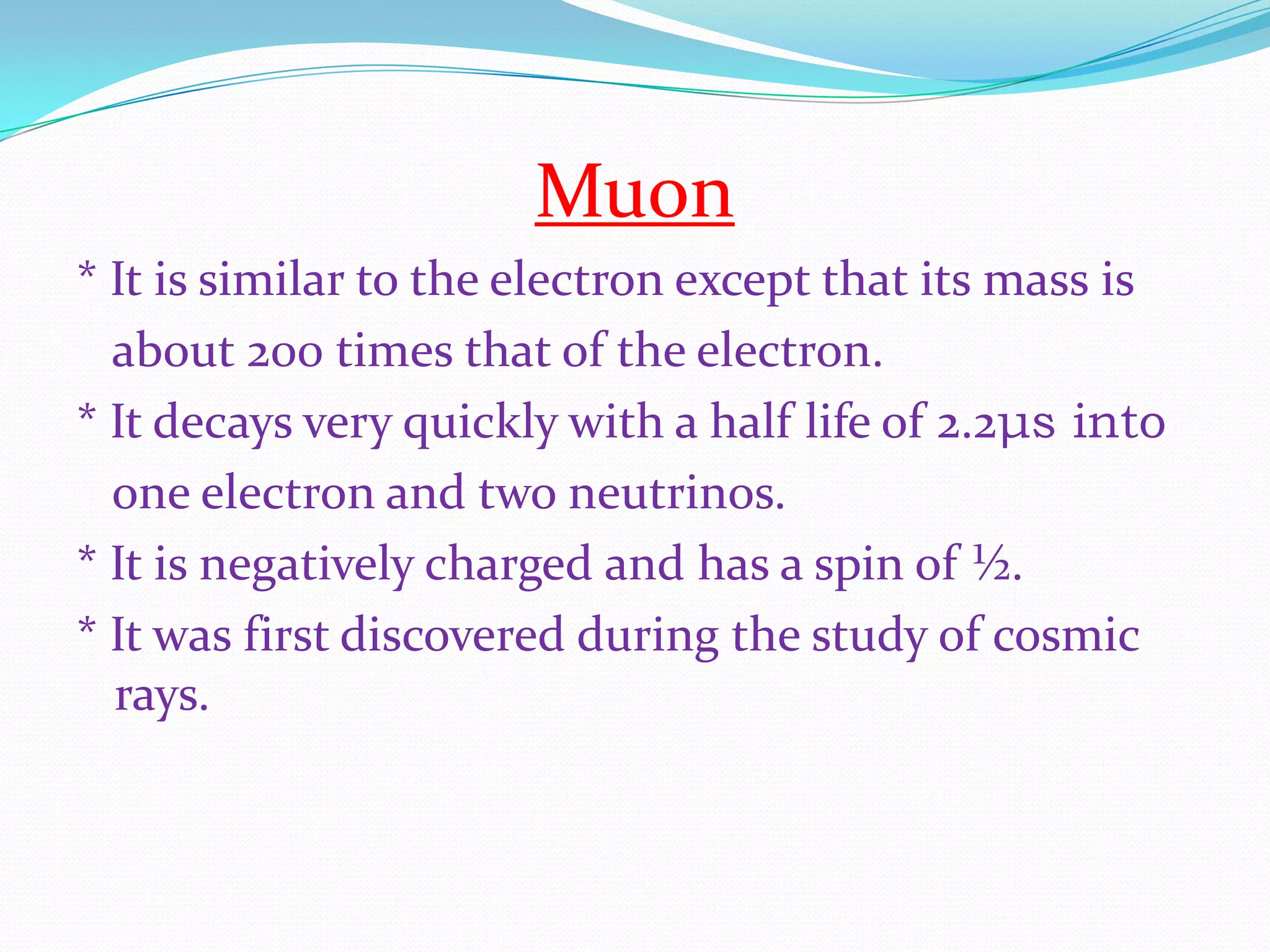 Muon* It is similar to the electron except that its mass is    about 200 times that of the electron.* It decays very quickly with a half life of 2.2μs into   one electron and two neutrinos. * It is negatively charged and has a spin of ½. * It was first discovered during the study of cosmic rays.