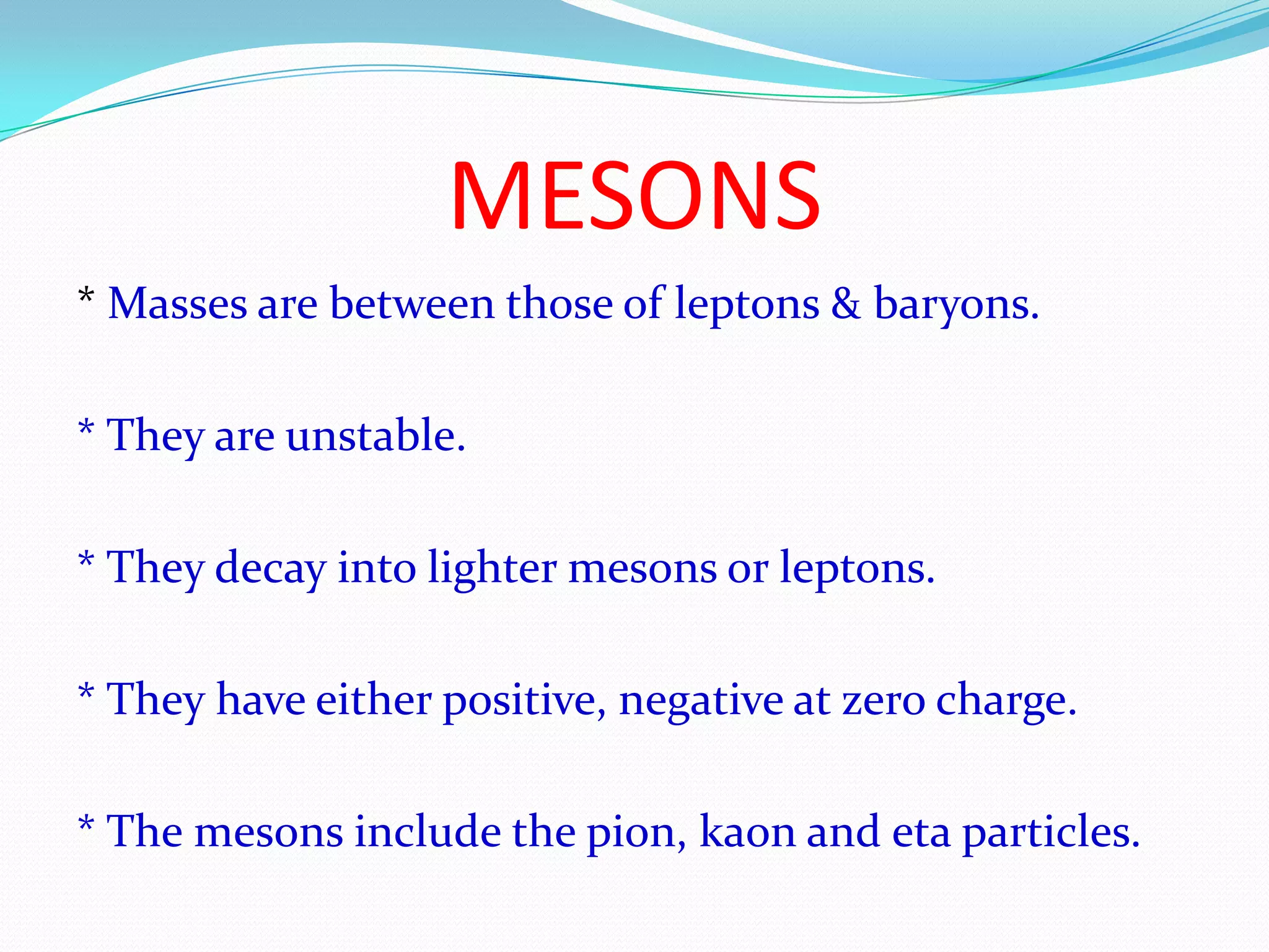 MESONS* Masses are between those of leptons & baryons.* They are unstable.* They decay into lighter mesons or leptons.* They have either positive, negative at zero charge.* The mesons include the pion, kaon and eta particles.