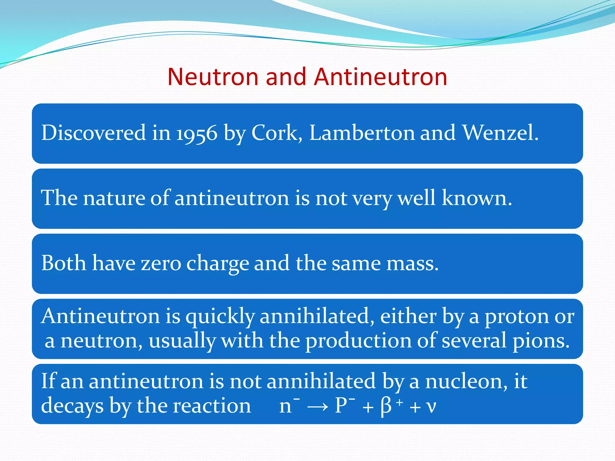 PARTICLES & ANTI-PARTICLESElectron – Positron* Same mass & the same spin but opposite charge*They annihilate each other with the emission of photons* The existence of an antiparticle for the electron was   actually predicted by Dirac, because of a symmetry of    the equations of the relativistic quantum theory of the     electron.Positron was discovered by Anderson in 1932.Proton and antiproton
