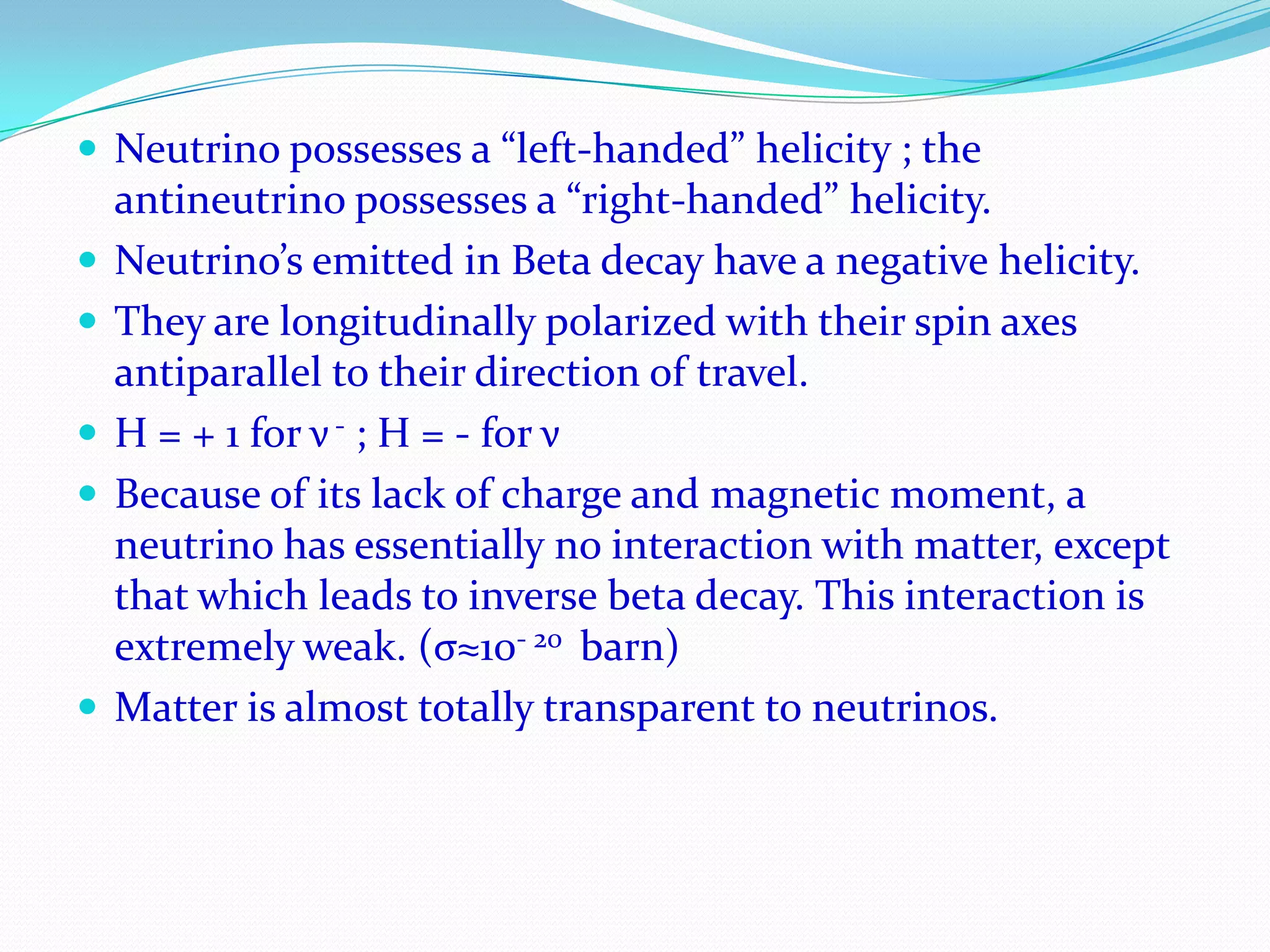 Neutrino and AntineutrinoIt has Charge Zero, spin ½, zero rest mass and magnetic moment smaller than 10−8 Bohr magneton or nearly zero.Finite energy, momentum and travels with the speed of light. It does not cause ionization on passing through matter.The spin of the neutrino is opposite in direction to the direction of its motion. (neutrino spins – counterclockwise)The spin of the antineutrino is in the same direction as its direction of motion. (It spins clockwise)The neutrino moves through space in the manner of a left-handed screw, while the antineutrino does so in the manner of a right-handed screw. Continue…