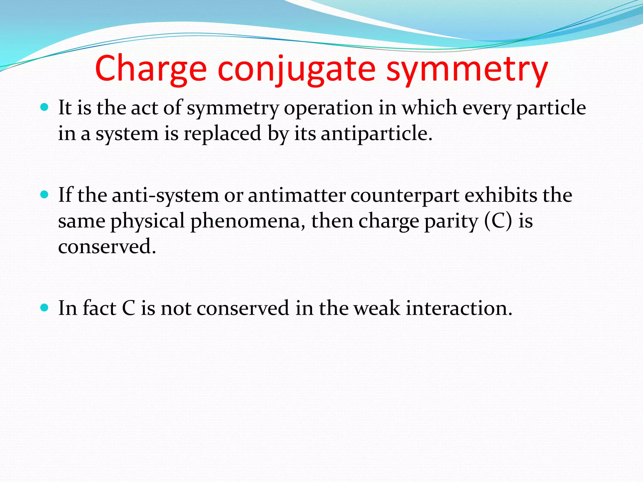 Conservation of ParityParity relates to the symmetry of the wave function that represents the system.If the wave function is unchanged then the system has a parity of +1. If changed, then the system has parity of -1.During a reaction in which parity is conserved, the total parity number does not change.Prior to 1956 it was believed that all reactions in nature obeyed the law of conservation of parity.Yang and Lee pointed out that in reactions involving the weak interaction, parity was not conserved.Indeed parity conservation is found to hold true only in the strong and em interactions. 