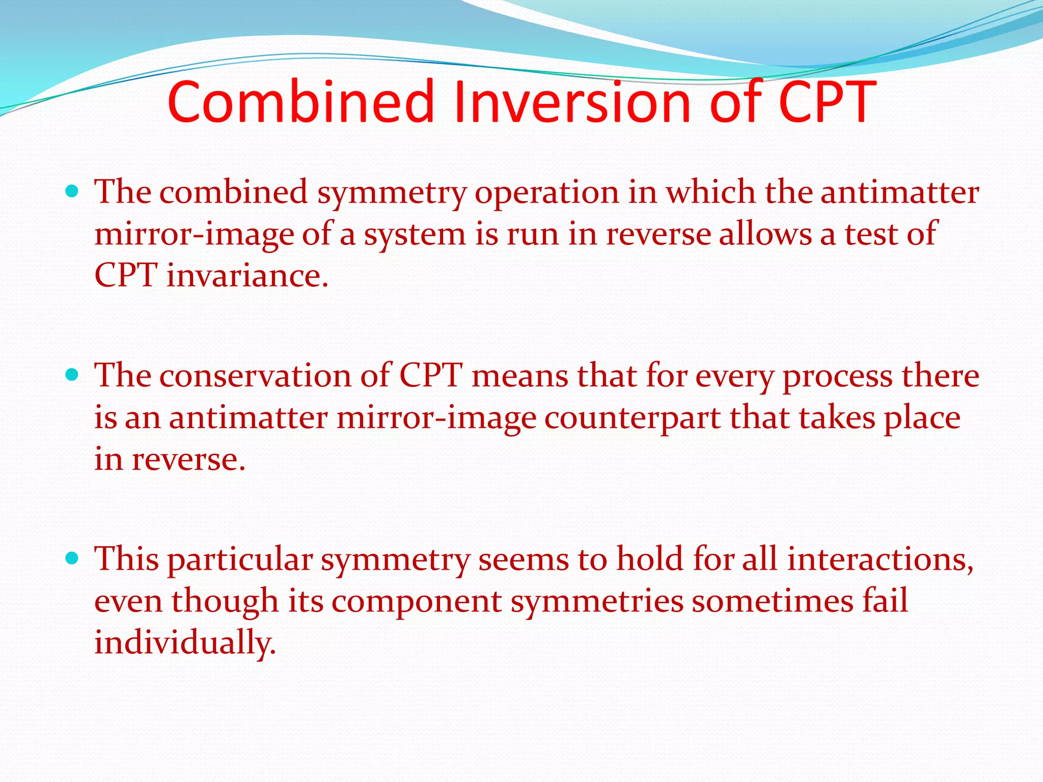 Time reversal symmetryTime parity T describes the behaviour of a wave function when t is replaced by –t. The symmetry operation that corresponds to the conservation of time parity is time reversal.The direction of  time is not significant, so that the reverse of any process that can occur is also a process that can occur.Prior to 1964, time parity T was considered to be conserved in every interaction.One form of Kokaon can decay in to π+, π−, which violates the conservation of T. The symmetry of phenomena under time reversal does not seem to be universal.
