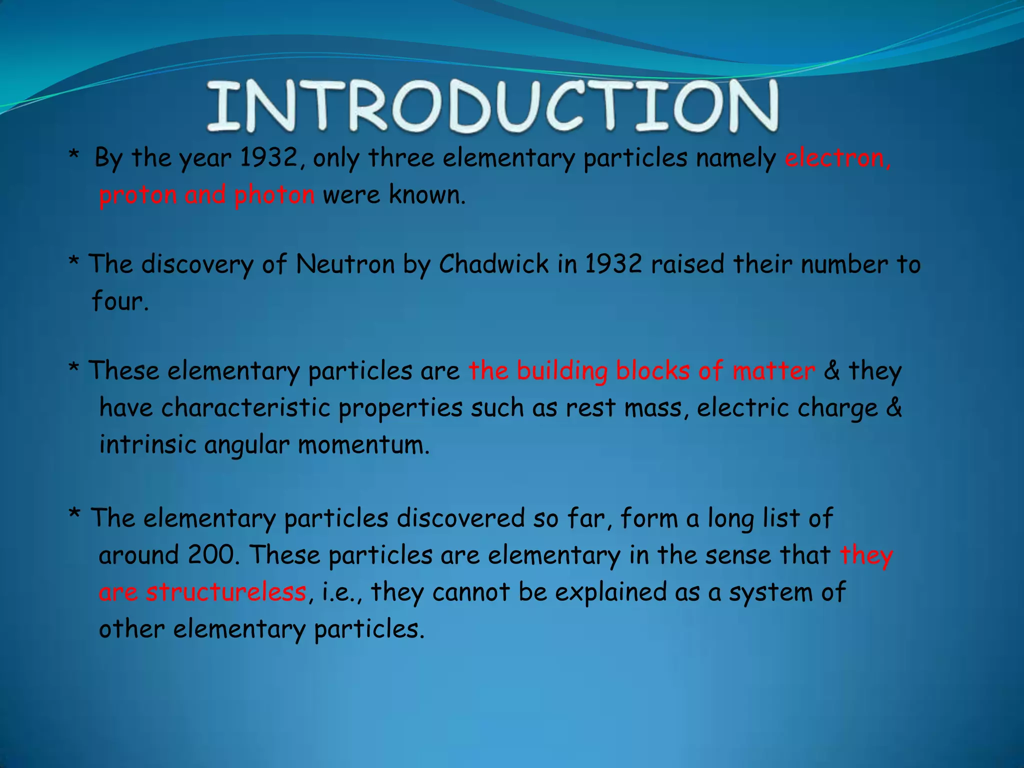 INTRODUCTION*  By the year 1932, only three elementary particles namely electron,     proton and photon were known.* The discovery of Neutron by Chadwick in 1932 raised their number to     four.* These elementary particles are the building blocks of matter & they     have characteristic properties such as rest mass, electric charge &     intrinsic angular momentum. * The elementary particles discovered so far, form a long list of     around 200. These particles are elementary in the sense that they     are structureless, i.e., they cannot be explained as a system of     other elementary particles.