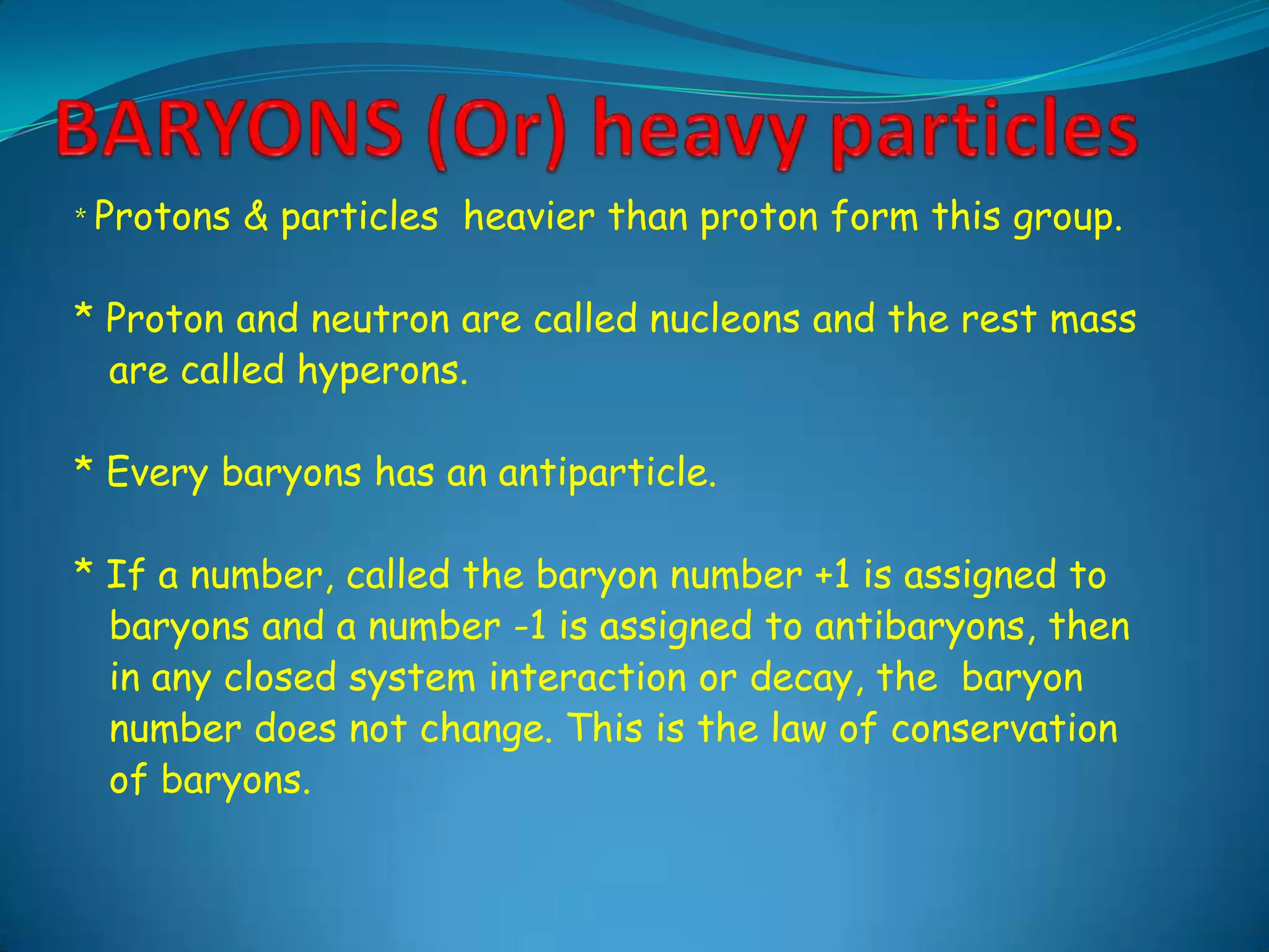 BARYONS (Or) heavy particles* Protons & particles  heavier than proton form this group.* Proton and neutron are called nucleons and the rest mass     are called hyperons.* Every baryons has an antiparticle.* If a number, called the baryon number +1 is assigned to    baryons and a number -1 is assigned to antibaryons, then    in any closed system interaction or decay, the  baryon    number does not change. This is the law of conservation     of baryons.