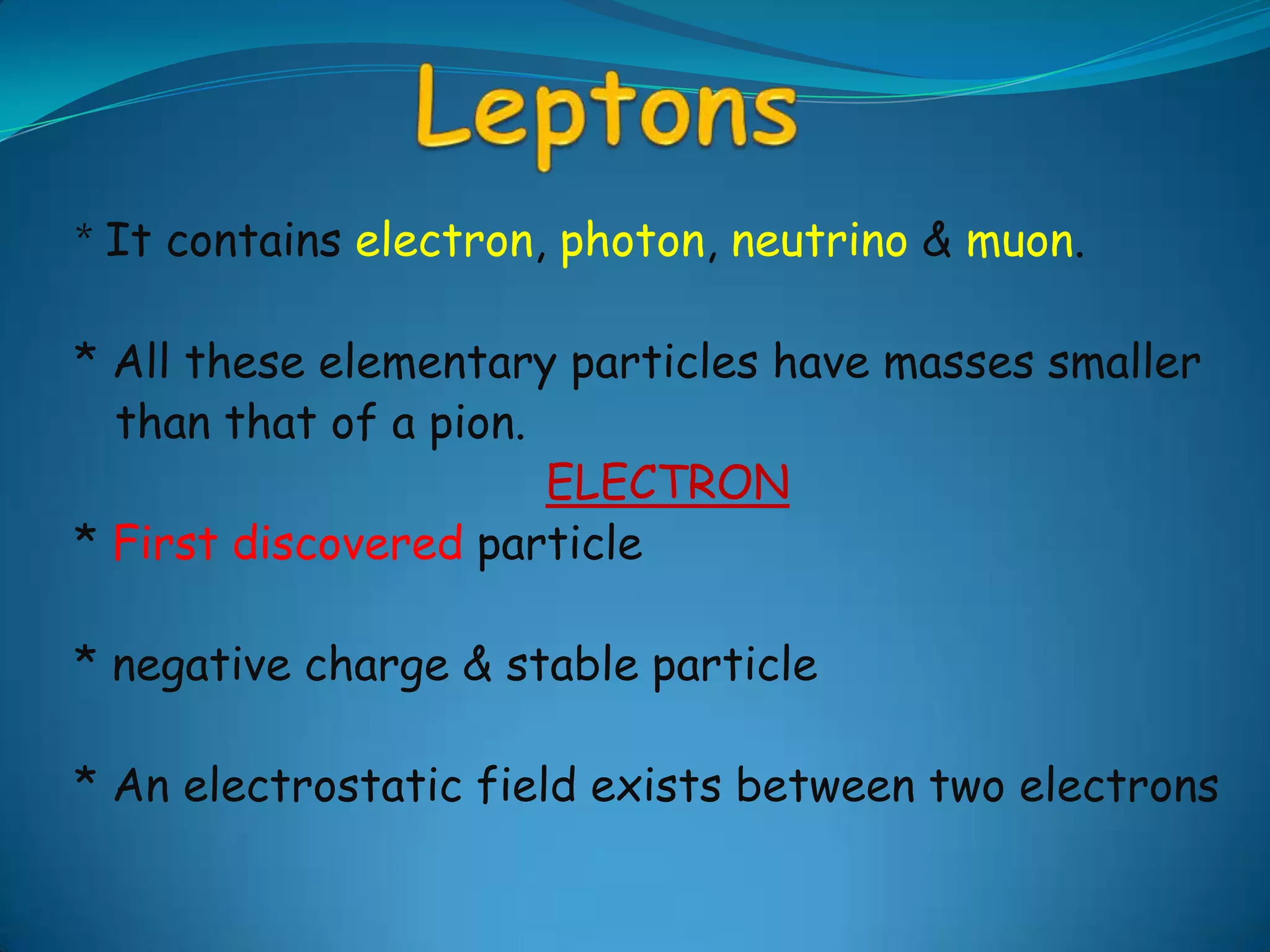 Leptons*It contains electron, photon, neutrino & muon.* All these elementary particles have masses smaller   than that of a pion.ELECTRON* First discovered particle* negative charge & stable particle* An electrostatic field exists between two electrons